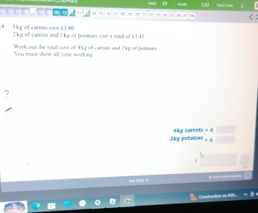 Gradq 182 Next Grade 2
03 04 05 07 0 09 10 12 14 15 16 17 18 19 20 21 22 23 24 25 26 27 28
4 3 kg of carrots cost £1.80
2kg of carrots and 5 kg of potatoes cost a total of £3.45
Work out the total cost of 4kg of carrots and 2kg of potatoes. 
You must show all your working. 
?
4kg carrots =£
2kg potatoes =£
£ 
Test 3024 1F @ 2024 methodmalfo 
Construction on ASC