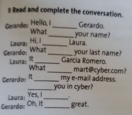 Read and complete the conversation. 
Gerardo: Hello, I_ Gerardo. 
What_ your name? 
Laura: Hi, I _Laura. 
Gerardo: What_ your last name? 
Laura: It_ Garcia Romero. 
What_ mart@cyber.com? 
Gerardo: It _my e-mail address. 
_you in cyber? 
Laura: Yes, I_ . 
Gerardo: Oh, it _great.