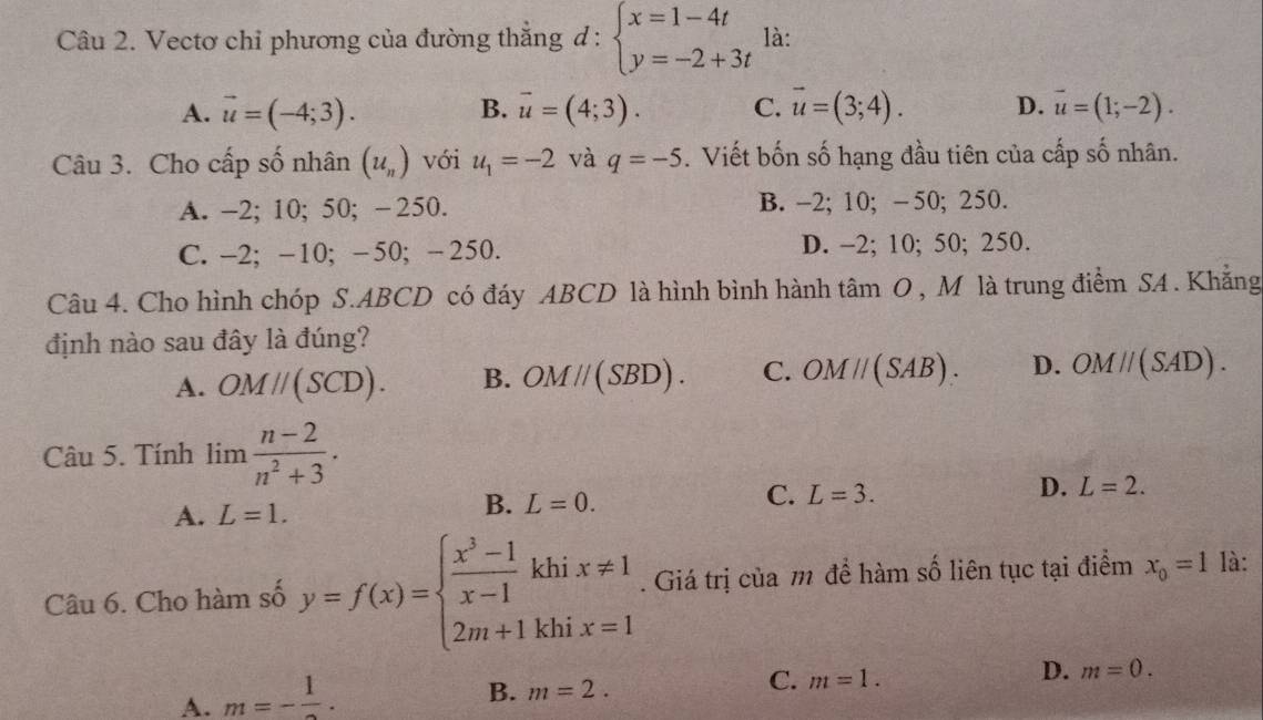 Vectơ chỉ phương của đường thắng đ: beginarrayl x=1-4t y=-2+3tendarray. là:
A. vector u=(-4;3). B. overline u=(4;3). C. vector u=(3;4). D. vector u=(1;-2). 
Câu 3. Cho cấp số nhân (u_n) với u_1=-2 và q=-5. Viết bốn số hạng đầu tiên của cấp số nhân.
A. -2; 10; 50; -250. B. -2; 10; -50; 250.
C. -2; -10; -50; - 250. D. -2; 10; 50; 250.
Câu 4. Cho hình chóp S. ABCD có đáy ABCD là hình bình hành tâm O , M là trung điểm SA . Khẳng
định nào sau đây là đúng?
A. OMparallel (SCD). B. OM//(SBD). C. OMparallel (SAB). D. OMparallel (SAD). 
Câu 5. Tính lim  (n-2)/n^2+3 .
C. L=3.
D. L=2.
A. L=1.
B. L=0. 
Câu 6. Cho hàm số y=f(x)=beginarrayl  (x^3-1)/x-1 khix!= 1 2m+1khix=1endarray.. Giá trị của m để hàm số liên tục tại điểm x_0=1 là:
D. m=0.
A. m=-frac 1.
B. m=2. 
C. m=1.