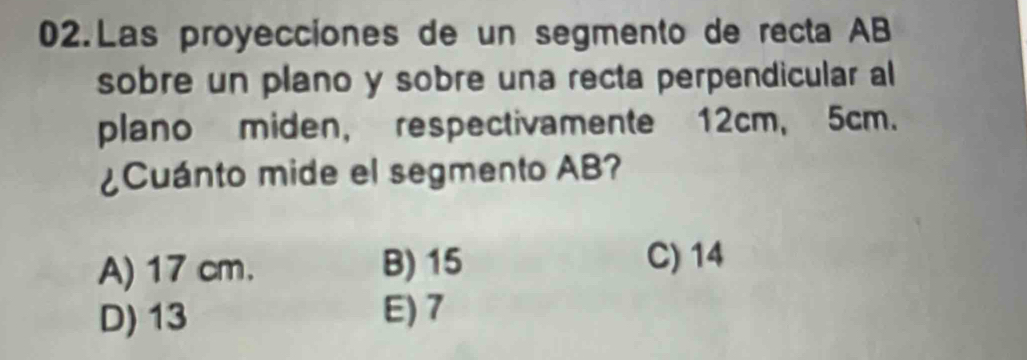 Las proyecciones de un segmento de recta AB
sobre un plano y sobre una recta perpendicular al
plano miden, respectivamente 12cm, 5cm.
¿Cuánto mide el segmento AB?
A) 17 cm. B) 15
C) 14
D) 13 E) 7