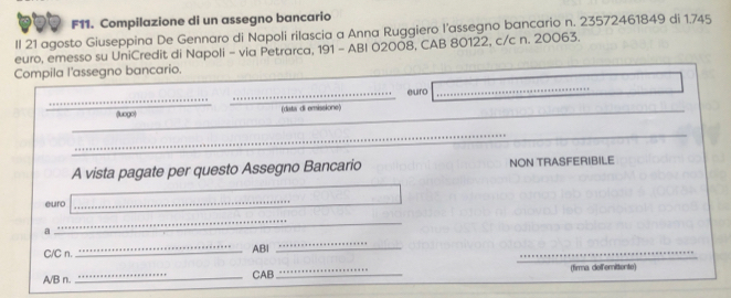 F11. Compilazione di un assegno bancario 
Il 21 agosto Giuseppina De Gennaro di Napoli rilascia a Anna Ruggiero l’assegno bancario n. 23572461849 di 1.745
euro, emesso su UniCredit di Napoli - via Petrarca, 191 - ABI 02008, CAB 80122, c/c n. 20063. 
Compila l'assegno bancario. 
_ 
_euro 
_ 
(luogo) (data di emissione) 
_ 
_ 
_ 
_ 
_ 
A vista pagate per questo Assegno Bancario NON TRASFERIBILE 
euro 
_ 
_ 
_ 
_ 
a 
C/C n. _AB:l 
_ 
A/B n. 
_CAB_ (firma delferittente)