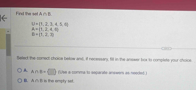 Find the set A∩ B.
U= 1,2,3,4,5,6
A= 1,2,4,6
B= 1,2,3
Select the correct choice below and, if necessary, fill in the answer box to complete your choice.
A. A∩ B= □  (Use a comma to separate answers as needed.)
B. A∩ B is the empty set.