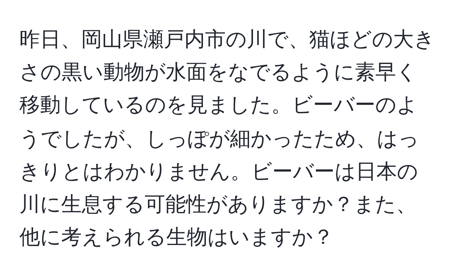 昨日、岡山県瀬戸内市の川で、猫ほどの大きさの黒い動物が水面をなでるように素早く移動しているのを見ました。ビーバーのようでしたが、しっぽが細かったため、はっきりとはわかりません。ビーバーは日本の川に生息する可能性がありますか？また、他に考えられる生物はいますか？