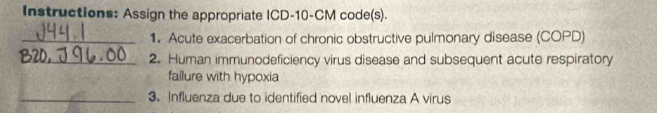 Instructions: Assign the appropriate ICD- 10-CM code(s). 
_1. Acute exacerbation of chronic obstructive pulmonary disease (COPD) 
_2. Human immunodeficiency virus disease and subsequent acute respiratory 
failure with hypoxia 
_3. Influenza due to identified novel influenza A virus