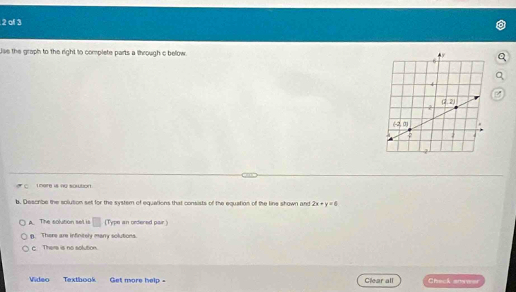 of 3
Use the graph to the right to complete parts a through c below.
here is no solution
b. Describe the solution set for the systern of equations that consists of the equation of the line shown and 2x+y=6
A. The solution set is □ (Type an ordered pair )
B. There are infinitely many solutions.
c Thera is no solution
Video Textbook Get more help - Clear all Check soswer