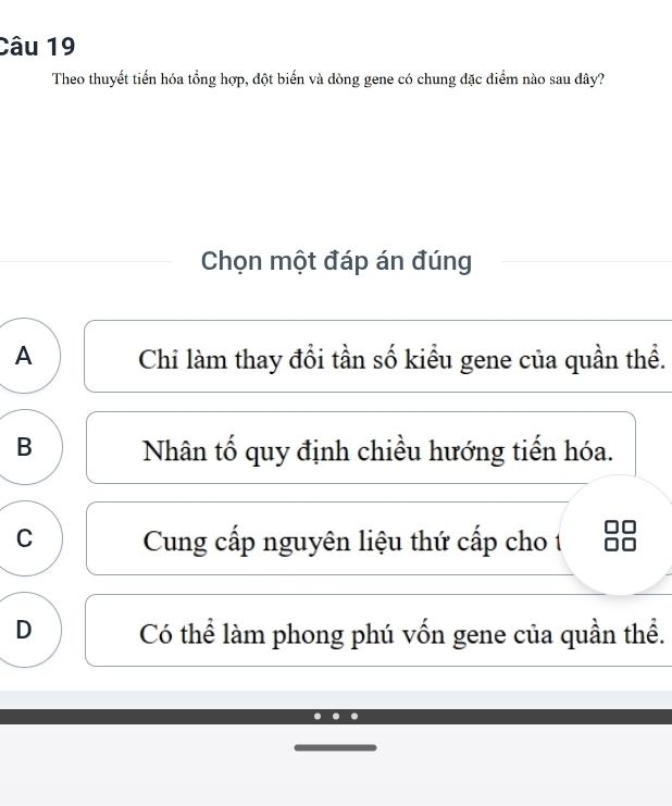 Theo thuyết tiến hóa tổng hợp, đột biến và dòng gene có chung đặc diểm nào sau dây?
Chọn một đáp án đúng
A Chi làm thay đổi tần số kiểu gene của quần thể.
B Nhân tố quy định chiều hướng tiến hóa.
C Cung cấp nguyên liệu thứ cấp cho 1
D Có thể làm phong phú vốn gene của quần thể.