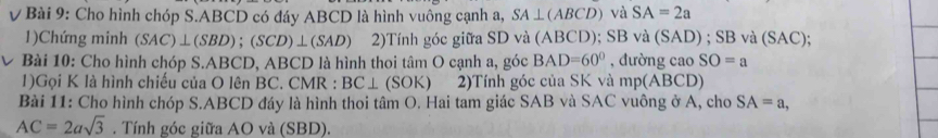 Cho hình chóp S. ABCD có đáy ABCD là hình vuông cạnh a, SA⊥ (ABCD) và SA=2a
1)Chứng minh (SAC)⊥ (SBD);(SCD)⊥ (SAD) 2)Tính góc giữa SD và (ABCD); SB và (SAD) ; SB và (SAC); 
V Bài 10: Cho hình chóp S. ABCD, ABCD là hình thoi tâm O cạnh a, góc BAD=60° , đường cao SO=a
1)Gọi K là hình chiếu của O lên BC. CMR : BC⊥ (SOK) 2)Tính góc của SK và mp(ABCD)
Bài 11: Cho hình chóp S. ABCD đáy là hình thoi tâm O. Hai tam giác SAB và SAC vuông ở A, cho SA=a,
AC=2asqrt(3). Tính góc giữa AO và (SBD).