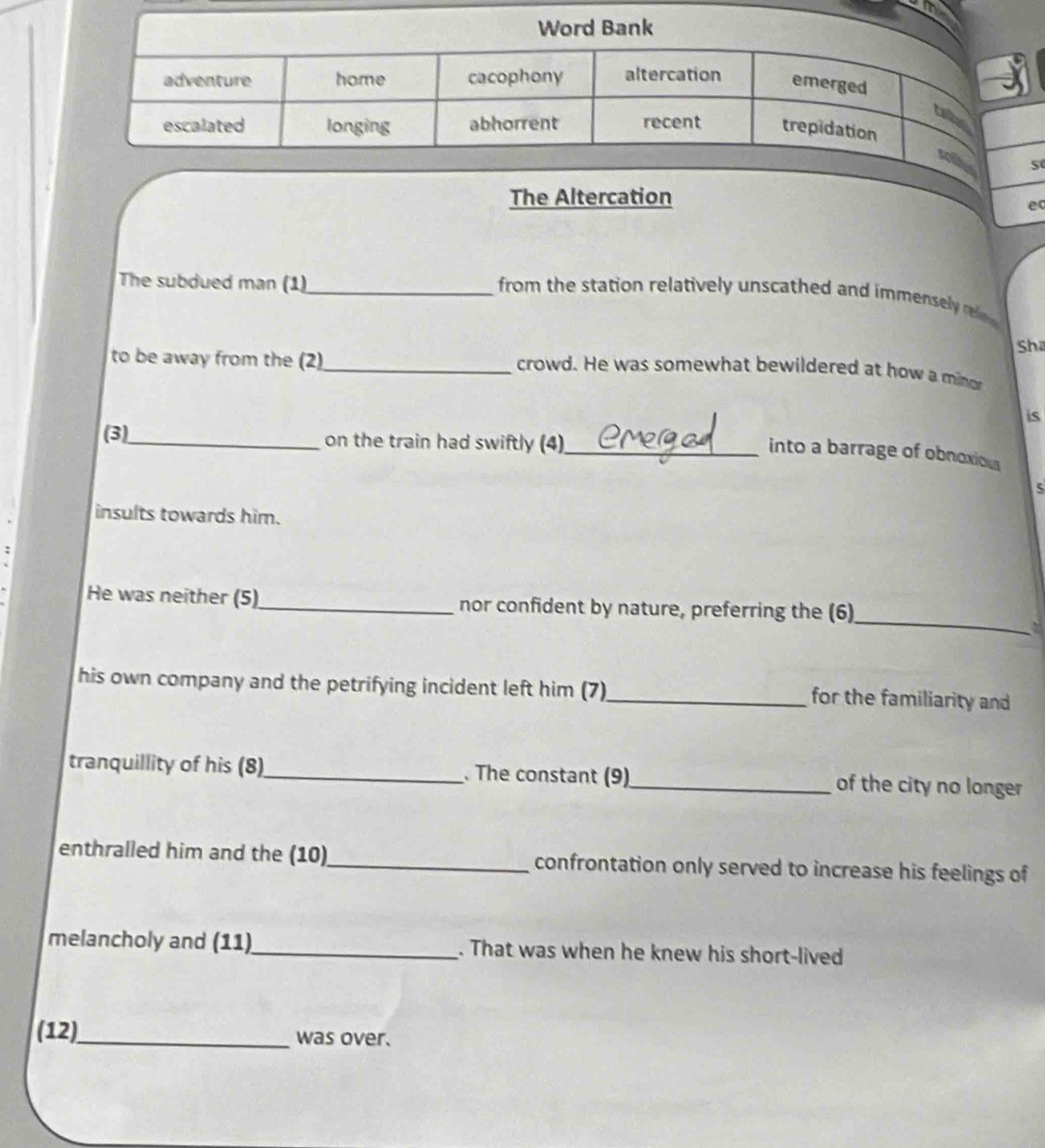The Altercation 
e 
The subdued man (1)_ 
from the station relatively unscathed and immensey r 
Sha 
to be away from the (2)_ crowd. He was somewhat bewildered at how a minor 
is 
(3)_ on the train had swiftly (4) 
_into a barrage of obnoxion 
5 
insults towards him. 
_ 
He was neither (5)_ nor confident by nature, preferring the (6) 
his own company and the petrifying incident left him (7)_ for the familiarity and 
tranquillity of his (8)_ . The constant (9)_ of the city no longer 
enthralled him and the (10)_ confrontation only served to increase his feelings of 
melancholy and (11)_ . That was when he knew his short-lived 
(12)_ was over.