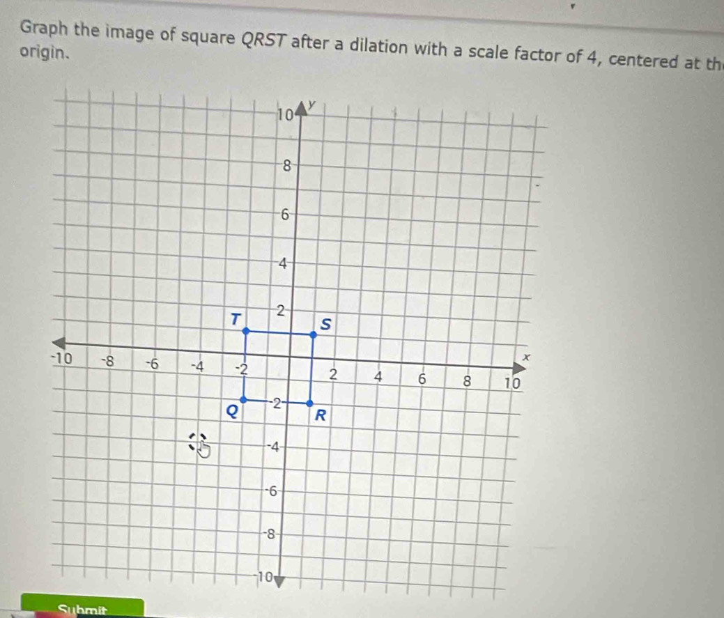 Graph the image of square QRST after a dilation with a scale factor of 4, centered at th 
origin. 
Submit