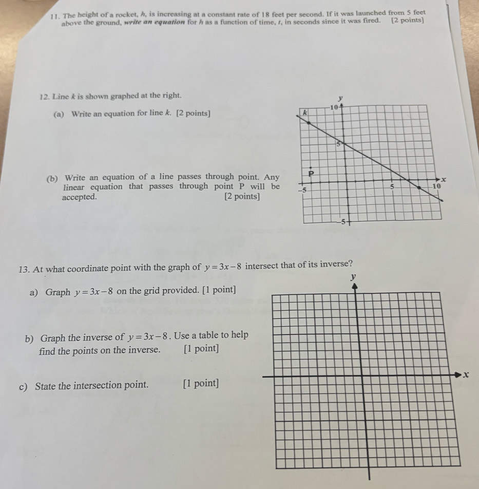 The height of a rocket, h, is increasing at a constant rate of 18 feet per second. If it was launched from 5 feet
above the ground, write an equation for h as a function of time, t, in seconds since it was fired. [2 points]
12. Line k is shown graphed at the right.
(a) Write an equation for line k. [2 points] 
(b) Write an equation of a line passes through point. Any
linear equation that passes through point P will be
accepted. [2 points]
13. At what coordinate point with the graph of y=3x-8 intersect that of its inverse?
a) Graph y=3x-8 on the grid provided. [1 point]
b) Graph the inverse of y=3x-8. Use a table to help
find the points on the inverse. [1 point]
c) State the intersection point. [1 point]