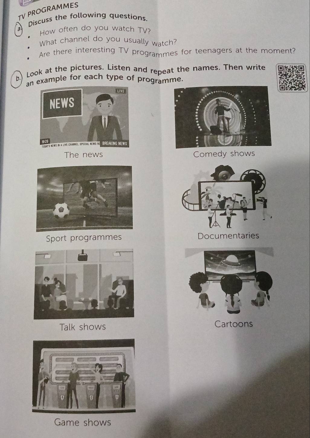 TV PROGRAMMES 
a Discuss the following questions. 
How often do you watch TV? 
What channel do you usually watch? 
Are there interesting TV programmes for teenagers at the moment? 
b.) Look at the pictures. Listen and repeat the names. Then write 
an example for each type of programme. 
The news Comedy shows 
Sport programmes Documentaries 
Talk shows Cartoons 
Game shows