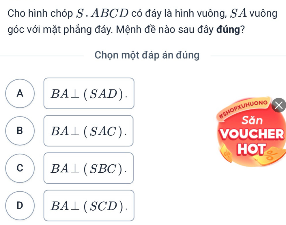 Cho hình chóp S. ABCD có đáy là hình vuông, SA vuông
góc với mặt phẳng đáy. Mệnh đề nào sau đây đúng?
Chọn một đáp án đúng
A BA⊥ (SAD).
B BA⊥ (SAC). 
VOUCHER
C BA⊥ (SBC).
D BA⊥ (SCD).