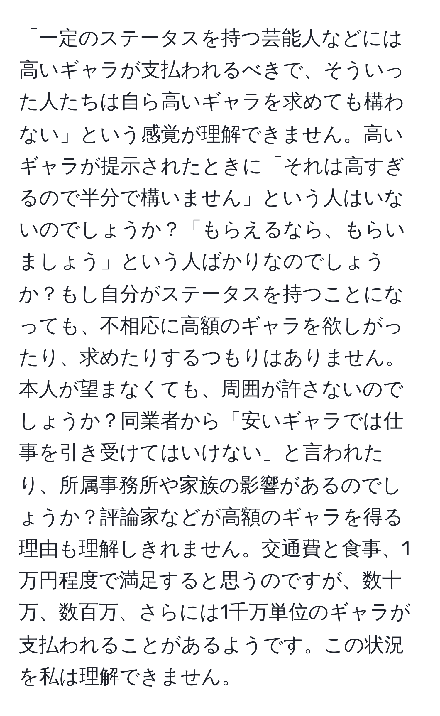 「一定のステータスを持つ芸能人などには高いギャラが支払われるべきで、そういった人たちは自ら高いギャラを求めても構わない」という感覚が理解できません。高いギャラが提示されたときに「それは高すぎるので半分で構いません」という人はいないのでしょうか？「もらえるなら、もらいましょう」という人ばかりなのでしょうか？もし自分がステータスを持つことになっても、不相応に高額のギャラを欲しがったり、求めたりするつもりはありません。本人が望まなくても、周囲が許さないのでしょうか？同業者から「安いギャラでは仕事を引き受けてはいけない」と言われたり、所属事務所や家族の影響があるのでしょうか？評論家などが高額のギャラを得る理由も理解しきれません。交通費と食事、1万円程度で満足すると思うのですが、数十万、数百万、さらには1千万単位のギャラが支払われることがあるようです。この状況を私は理解できません。