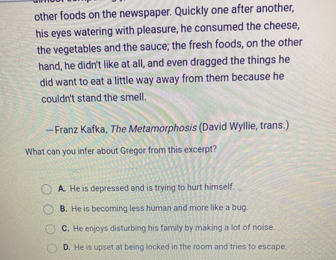 other foods on the newspaper. Quickly one after another,
his eyes watering with pleasure, he consumed the cheese,
the vegetables and the sauce; the fresh foods, on the other
hand, he didn't like at all, and even dragged the things he
did want to eat a little way away from them because he
couldn't stand the smell.
— Franz Kafka, The Metamorphosis (David Wyllie, trans.)
What can you infer about Gregor from this excerpt?
A. He is depressed and is trying to hurt himself.
B. He is becoming less human and more like a bug.
C. He enjoys disturbing his family by making a lot of noise.
D. He is upset at being locked in the room and tries to escape.