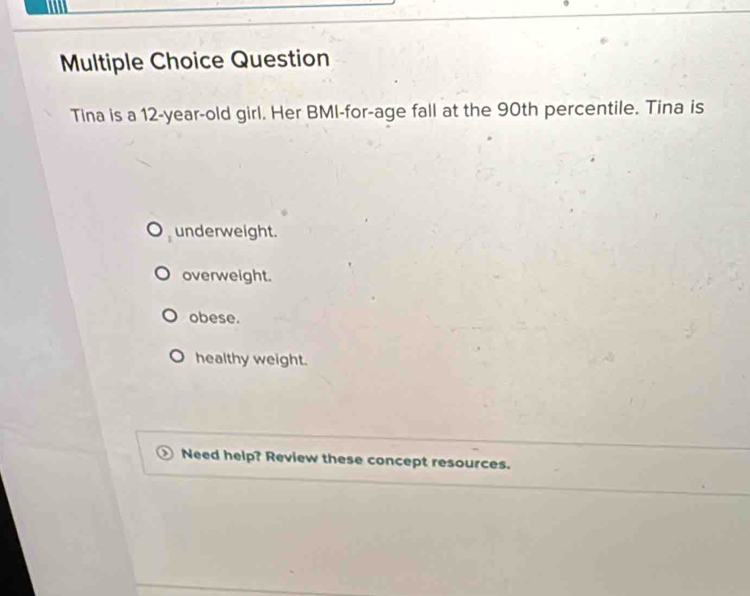 Question
Tina is a 12-year-old girl. Her BMI-for-age fall at the 90th percentile. Tina is
underweight.
overweight.
obese.
healthy weight.
Need help? Review these concept resources.