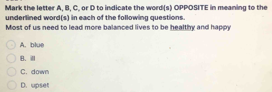 Mark the letter A, B, C, or D to indicate the word(s) OPPOSITE in meaning to the
underlined word(s) in each of the following questions.
Most of us need to lead more balanced lives to be healthy and happy
A. blue
B. ill
C. down
D. upset