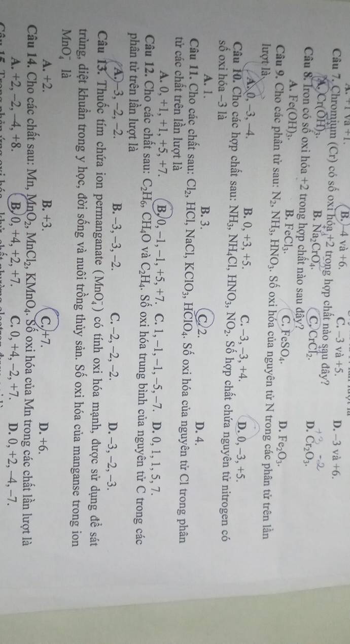 .+1sqrt(a)+1.
B. -4va+6. C. -3va+5. D. -3vdot a+6.
Câu 7. Chromium (Cr) có số oxỉ hóa +2 trong hợp chất nào sąu đây?
A. Cr(OH)_3.
B. Na_2CrO_4. C, CrCl_2. D. Cr_2O_3.
Câu 8. Iron có số oxi hdelta a+2 trong hợp chất nào sau đây?
A. Fe(OH)_3. FeCl_3. FeSO_4.
B.
C.
D. Fe_2O_3.
Câu 9. Cho các phân tử sau: N_2, NH_3,HNO_3. Số oxi hóa của nguyên tử N trong các phân tử trên lần
lượt là
B. 0,+3,+5.
A 0,-3,-4. C. -3, -3, +4. D. 0, -3, +5.
Câu 10. Cho các hợp chất sau: NH_3,NH_4Cl HNO_3,NO_2. Số hợp chất chứa nguyên tử nitrogen có
số oxi hóa −3 là
A. 1. B. 3. C/2. D. 4.
Câu 11. Cho các chất sau: Cl_2 I ICl, NaCl,KClO_3 ,HClO_4 4. Số oxi hóa của nguyên tử Cl trong phân
tử các chất trên lần lượt là
A. 0. +1,+1,+5,+7 B, 0,-1,-1,+5,+7 C. 1. -1,-1,-5,-7 D. 0, 1, 1, 5, 7.
Câu 12. Cho các chất sau: C_2H_6,CH_4O và C_2H_4 l. Số oxi hóa trung bình của nguyên tử C trong các
phân tử trên lần lượt là
A.)-3, −2, −2. B. -3, -3, -2. C. −2, -2, −2. D. -3, -2, -3.
Câu 13. Thuốc tím chứa ion permanganate (MnO_4^(-) có tính oxi hóa mạnh, được sử dụng đề sát
trùng, diệt khuẩn trong y học, đời sống và nuôi trồng thủy sản. Số oxi hóa của manganse trong ion
MnO_4^- là
A. +2. B. +3. C.)+7. D. +6.
Câu 14. Cho các chất sau: Mn MnO_2),MnCl_2,KMnO_4. : Số oxi hóa của Mn trong các chất lần lượt là
A. +2, -2, --4, +8. B, 0. , +4, +2, +7. C. 0,+4,-2,+7. D. 0, +2, -4, -7.