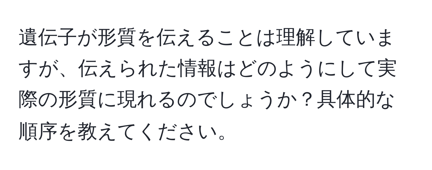 遺伝子が形質を伝えることは理解していますが、伝えられた情報はどのようにして実際の形質に現れるのでしょうか？具体的な順序を教えてください。