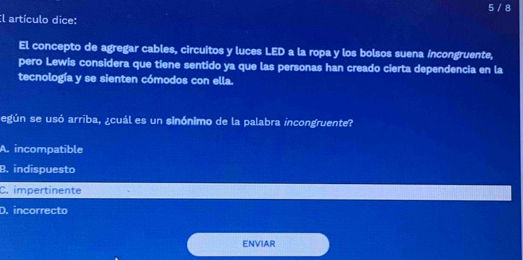 5 / 8
El artículo dice:
El concepto de agregar cables, circuitos y luces LED a la ropa y los bolsos suena incongruente,
pero Lewis considera que tiene sentido ya que las personas han creado cierta dependencia en la
tecnología y se sienten cómodos con ella.
egún se usó arriba, ¿cuál es un sinónimo de la palabra incongruente?
A. incompatible
B. indispuesto
C. impertinente
D. incorrecto
ENVIAR