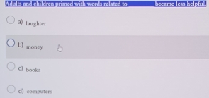 Adialts and children primed with words related to became less helpful
a) laughter
bl money
C) books
d) computers