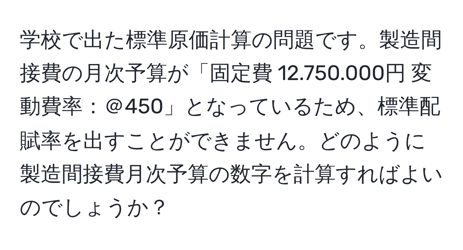 学校で出た標準原価計算の問題です。製造間接費の月次予算が「固定費 12.750.000円 変動費率：＠450」となっているため、標準配賦率を出すことができません。どのように製造間接費月次予算の数字を計算すればよいのでしょうか？