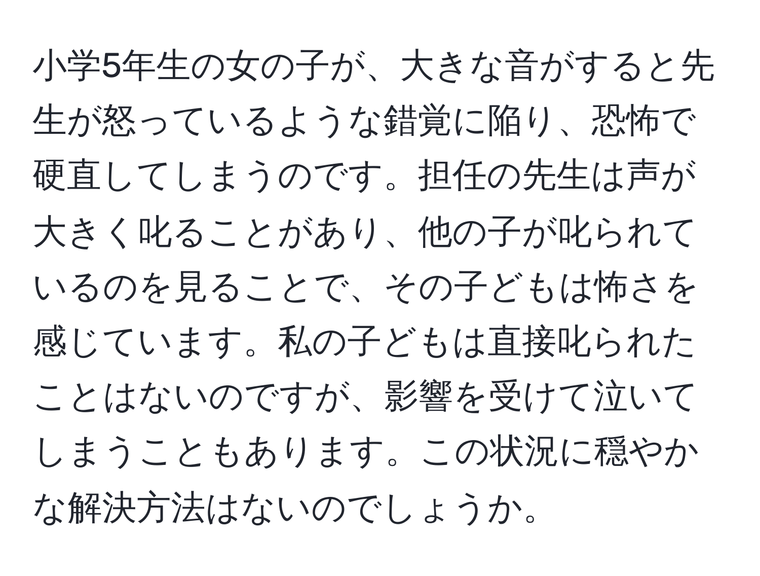 小学5年生の女の子が、大きな音がすると先生が怒っているような錯覚に陥り、恐怖で硬直してしまうのです。担任の先生は声が大きく叱ることがあり、他の子が叱られているのを見ることで、その子どもは怖さを感じています。私の子どもは直接叱られたことはないのですが、影響を受けて泣いてしまうこともあります。この状況に穏やかな解決方法はないのでしょうか。