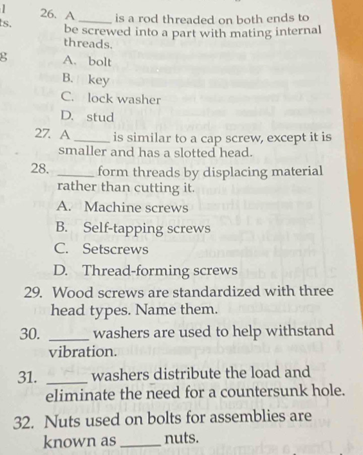 A _is a rod threaded on both ends to
ts. be screwed into a part with mating internal
threads.
g A. bolt
B. key
C. lock washer
D. stud
27. A _is similar to a cap screw, except it is
smaller and has a slotted head.
28. _form threads by displacing material
rather than cutting it.
A. Machine screws
B. Self-tapping screws
C. Setscrews
D. Thread-forming screws
29. Wood screws are standardized with three
head types. Name them.
30. _washers are used to help withstand
vibration.
31. _washers distribute the load and
eliminate the need for a countersunk hole.
32. Nuts used on bolts for assemblies are
known as _nuts.