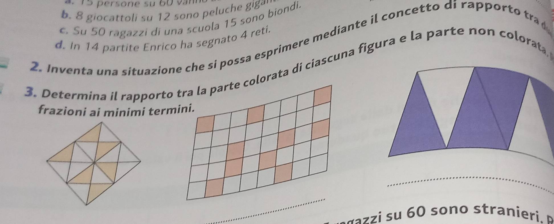 15 persone su 60 văn. 8 giocattoli su 12 sono peluche gigay
c. Su 50 ragazzi di una scuola 15 sono biondi.
2. Inventa una situazione che si possa esprimere mediante il concetto di rappor tra d. In 14 partite Enrico ha segnato 4 reti.
3. Determina il rapporto tra la parte colorata di ciascuna figura e la parte non colorata
frazioni ai minimi termini.
_
_