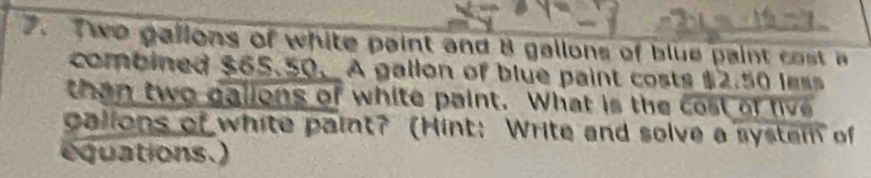 Two gallons of white paint and 8 gallons of blue paint cost a 
combined $65.50. A gallon of blue paint costs $2.50 less 
than two galions of white paint. What is the cost of five 
galions of white paint? (Hint: Write and solve a system of 
equations.)