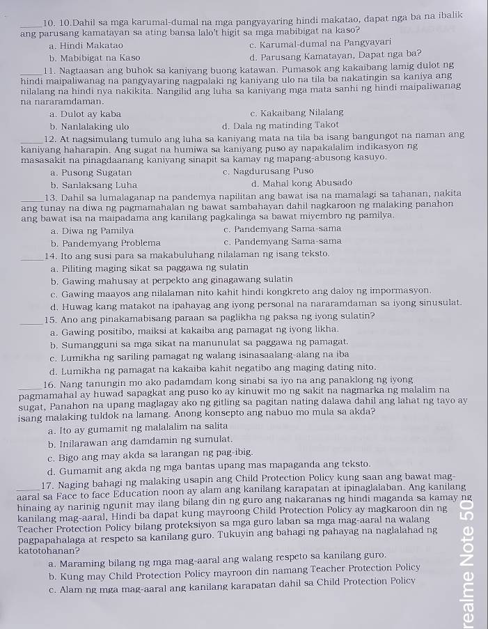 Dahil sa mga karumal-dumal na mga pangyayaring hindi makatao, dapat nga ba na ibalik
ang parusang kamatayan sa ating bansa lalo't higit sa mga mabibigat na kaso?
a. Hindi Makatao c. Karumal-dumal na Pangyayari
b. Mabibigat na Kaso d. Parusang Kamatayan, Dapat nga ba?
_l1. Nagtaasan ang buhok sa kaniyang buong katawan. Pumasok ang kakaibang lamig dulot ng
hindi maipaliwanag na pangyayaring nagpalaki ng kaniyang ulo na tila ba nakatingin sa kaniya ang
nilalang na hindi nya nakikita. Nangilid ang luha sa kaniyang mga mata sanhi ng hindi maipaliwanag
na nararamdaman.
a. Dulot ay kaba c. Kakaibang Nilalang
b. Nanlalaking ulo d. Dala ng matinding Takot
_12. At nagsimulang tumulo ang luha sa kaniyang mata na tila ba isang bangungot na naman ang
kaniyang haharapin. Ang sugat na humiwa sa kaniyang puso ay napakalalim indikasyon ng
masasakit na pinagdaanang kaniyang sinapit sa kamay ng mapang-abusong kasuyo.
a. Pusong Sugatan c. Nagdurusang Puso
b. Sanlaksang Luha d. Mahal kong Abusado
_
13. Dahil sa lumalaganap na pandemya napilitan ang bawat isa na mamalagi sa tahanan, nakita
ang tunay na diwa ng pagmamahalan ng bawat sambahayan dahil nagkaroon ng malaking panahon
ang bawat isa na maipadama ang kanilang pagkalinga sa bawat miyembro ng pamilya.
a. Diwa ng Pamilya c. Pandemyang Sama-sama
b. Pandemyang Problema c. Pandemyang Sama-sama
_14. Ito ang susi para sa makabuluhang nilalaman ng isang teksto.
a. Piliting maging sikat sa paggawa ng sulatin
b. Gawing mahusay at perpekto ang ginagawang sulatin
c. Gawing maayos ang nilalaman nito kahit hindi kongkreto ang daloy ng impormasyon.
d. Huwag kang matakot na ipahayag ang iyong personal na nararamdaman sa iyong sinusulat.
_15. Ano ang pinakamabisang paraan sa paglikha ng paksa ng iyong sulatin?
a. Gawing positibo, maiksi at kakaiba ang pamagat ng iyong likha.
b. Sumangguni sa mga sikat na manunulat sa paggawa ng pamagat.
c. Lumikha ng sariling pamagat ng walang isinasaalang-alang na iba
d. Lumikha ng pamagat na kakaiba kahit negatibo ang maging dating nito.
16. Nang tanungin mo ako padamdam kong sinabi sa iyo na ang panaklong ng iyong
_pagmamahal ay huwad sapagkat ang puso ko ay kinuwit mo ng sakit na nagmarka ng malalim na
sugat, Panahon na upang maglagay ako ng gitling sa pagitan nating dalawa dahil ang lahat ng tayo ay
isang malaking tuldok na lamang. Anong konsepto ang nabuo mo mula sa akda?
a. Ito ay gumamit ng malalalim na salita
b. Inilarawan ang damdamin ng sumulat.
c. Bigo ang may akda sa larangan ng pag-ibig.
d. Gumamit ang akda ng mga bantas upang mas mapaganda ang teksto.
17. Naging bahagi ng malaking usapin ang Child Protection Policy kung saan ang bawat mag-
aaral sa Face to face Education noon ay alam ang kanilang karapatan at ipinaglalaban. Ang kanilang
hinaing ay narinig ngunit may ilang bilang din ng guro ang nakaranas ng hindi maganda sa kamay ng
kanilang mag-aaral, Hindi ba dapat kung mayroong Child Protection Policy ay magkaroon din ng
Teacher Protection Policy bilang proteksiyon sa mga guro laban sa mga mag-aaral na walang
pagpapahalaga at respeto sa kanilang guro. Tukuyin ang bahagi ng pahayag na naglalahad ng
katotohanan?
b. Kung may Child Protection Policy mayroon din namang Teacher Protection Policy ω
a. Maraming bilang ng mga mag-aaral ang walang respeto sa kanilang guro.
c. Alam ng mga mag-aaral ang kanilang karapatan dahil sa Child Protection Policy