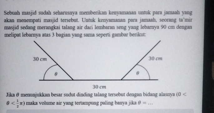 Sebuah masjid sudah seharusnya memberikan kenyamanan untuk para jamaah yang 
akan menempati masjid tersebut. Untuk kenyamanan para jamaah, seorang ta’mir 
masjid sedang merangkai talang air dari lembaran seng yang lebarnya 90 cm dengan 
melipat lebarnya atas 3 bagian yang sama seperti gambar berikut:
30 cm 30 cm
θ
θ
30 cm
Jika θ menunjukkan besar sudut dinding talang tersebut dengan bidang alasnya (0
θ maka volume air yang tertampung paling banya jika θ = _