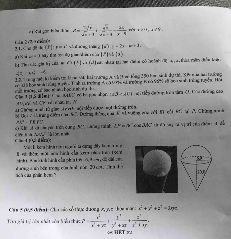 Rút gọn biểu thức: B= 2sqrt(x)/sqrt(x)+3 + sqrt(x)/sqrt(x)-3 - 2x/x-9  với x>0,x!= 9.
Câu 2 (2,0 điểm):
2.1. Cho đồ thị (P): y=x^2 và đường thẳng (d): y=2x-m+3.
a) Khi m=0 hãy tìm tọa độ giao điểm của (P) và (d).
b) Tìm các giá trị của m để (P)và (d)cắt nhau tại hai điểm có hoành độ x_1,x_2 thỏa mãn điều kiện
x_1^(3x_2)+x_1x_2^(3=-6.
2.2. Trong một kì kiểm tra khảo sát, hai trường A và B có tổng 350 học sinh dự thi. Kết quả hai trường
có 338 học sinh trúng tuyển. Tính ra trường A có 97% và trường B có 96% số học sinh trứng tuyển. Hỏi
mỗi trường có bao nhiêu học sinh dự thi.
Câu 3 (2,5 điểm): Cho △ ABC có ba góc nhọn (AB nội tiếp đường tròn tâm O. Các đường cao
AD, BE và CF cắt nhau tại H.
a) Chứng minh tứ giác AFHE nội tiếp được một đường tròn.
b) Gọi / là trung điểm của BC. Đường thẳng qua E và vuông góc với EI cắt BC tại P. Chứng minh
PE^2)=PB.PC
c) Khi A di chuyển trên cung BC, chứng minh EF=BC. cos BAC từ đó suy ra vị trí của điểm A đề
diện tích △ AEF là lớn nhất.
Câu 4 (0,5 điểm):
Một li kem hình nón người ta đựng đầy kem trong
li và thêm một nửa hình cầu kem phía trên (xem
hình). Bán kính hình cầu phía trên 6,9 cm , độ dài của 
đường sinh bên trong của hình nón 20 cm. Tính thể
tíich của phần kem ? 
Câu 5 (0,5 điểm): Cho các số thực dương x, y, z thỏa mãn: x^2+y^2+z^2=3xyz.
Tìm giá trị lớn nhất của biểu thức P= x^2/x^4+yz + y^2/y^4+xz + z^2/z^4+xy .
(8 HÉT &