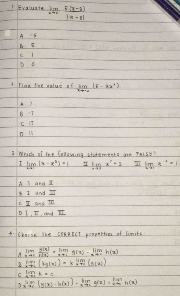 Evaluate limlimits _xto 8^- (5(x-8))/|x-8| 
A -5
B 5
D o
2. Find the value of limlimits _xto -2(5-3x^2). 
A 7
B -7
C 17
D l1
3 Which of the following statements are FALSE?
I limlimits _xto 1(x-x^3)=1 I limlimits _xto 3x^7=3 limlimits _xto 1x^(-3)=1
A I and I
B I and I
c I and II
D I, II, and II
4. Choose the CORRECT properties of limits.
Alim _xto c g(x)/h(x) =lim _xto cg(x)-lim _xto ch(x)
B lim _xto c(kg(x))=klim _xto c(g(x))
C limlimits _xto ck=c
Dxlim _to c(g(x)· h(x))=lim _xto cg(x)+lim _xto ch(x)