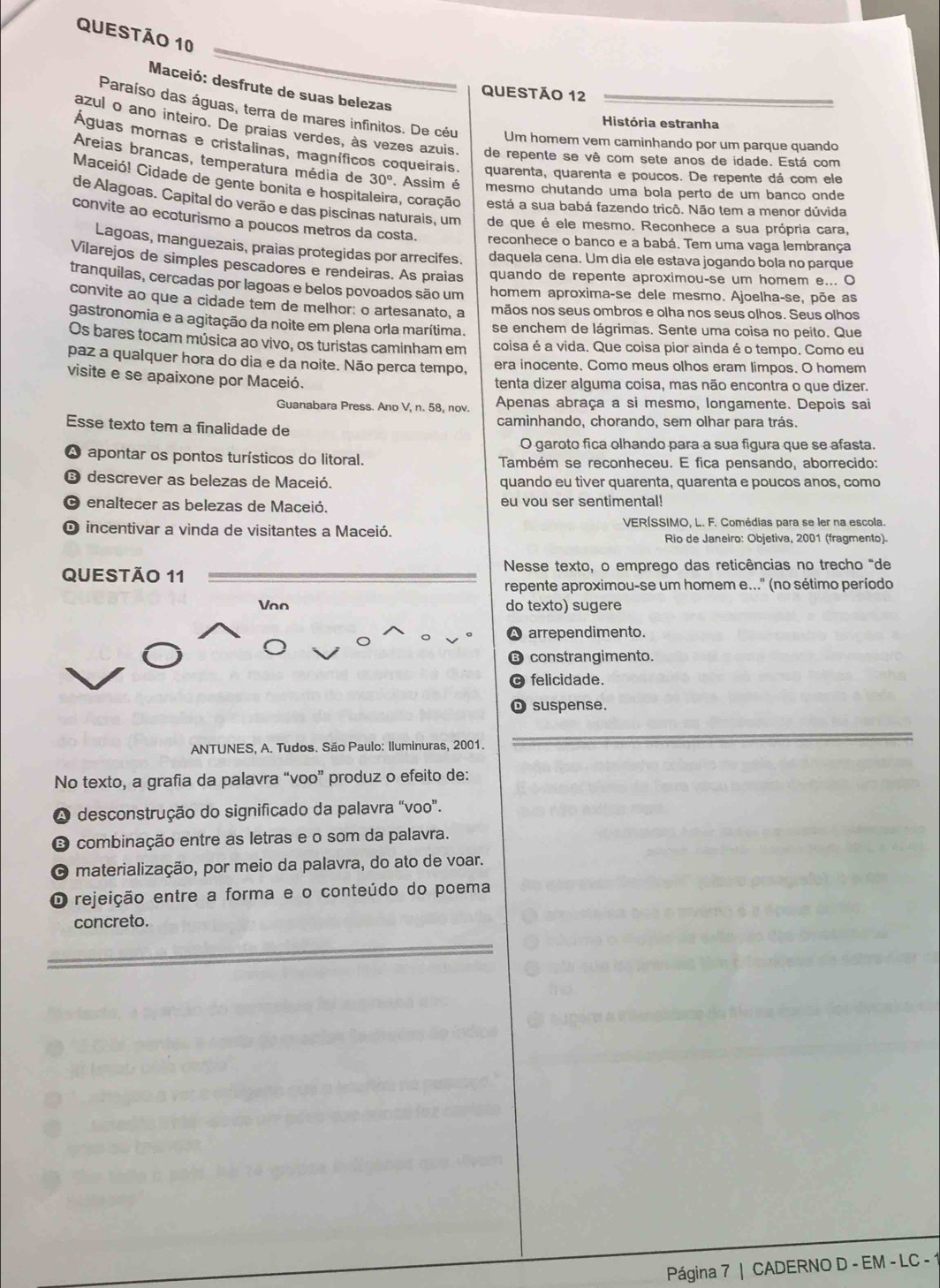 Maceió: desfrute de suas belezas
QUestão 12
Paraíso das águas, terra de mares infinitos. De céu Um homem vem caminhando por um parque quando
História estranha
azul o ano inteiro. De praias verdes, às vezes azuis. de repente se vê com sete anos de idade. Está com
Águas mornas e cristalinas, magníficos coqueirais. quarenta, quarenta e poucos. De repente dá com ele
Areias brancas, temperatura média de 30°. Assim é mesmo chutando uma bola perto de um banço onde
Maceió! Cidade de gente bonita e hospita a, coração está a sua babá fazendo tricô. Não tem a menor dúvida
de Alagoas. Capital do verão e das piscinas naturais, um de que é ele mesmo. Reconhece a sua própria cara,
convite ao ecoturismo a poucos metros da costa. reconhece o banco e a babá. Tem uma vaga lembrança
Lagoas, manguezais, praias protegidas por arrecifes. daquela cena. Um dia ele estava jogando bola no parque
Vilarejos de simples pescadores e rendeiras. As praias quando de repente aproximou-se um homem e... O
tranquilas, cercadas por lagoas e belos povoados são um homem aproxima-se dele mesmo. Ajoelha-se, põe as
convite ao que a cidade tem de melhor: o artesanato, a mãos nos seus ombros e olha nos seus olhos. Seus olhos
gastronomia e a agitação da noite em plena orla marítima. se enchem de lágrimas. Sente uma coisa no peito. Que
Os bares tocam música ao vivo, os turistas caminham em coisa é a vida. Que coisa pior ainda é o tempo. Como eu
paz a qualquer hora do dia e da noite. Não perca tempo, era inocente. Como meus olhos eram limpos. O homem
visite e se apaixone por Maceió. tenta dizer alguma coisa, mas não encontra o que dizer.
Guanabara Press. Ano V, n. 58, nov. Apenas abraça a si mesmo, longamente. Depois sai
Esse texto tem a finalidade de caminhando, chorando, sem olhar para trás.
O garoto fica olhando para a sua figura que se afasta.
A apontar os pontos turísticos do litoral. Também se reconheceu. E fica pensando, aborrecido:
E descrever as belezas de Maceió. quando eu tiver quarenta, quarenta e poucos anos, como
O enaltecer as belezas de Maceió. eu vou ser sentimental!
O incentivar a vinda de visitantes a Maceió. VERÍSSIMO, L. F. Comédias para se ler na escola.
Rio de Janeiro: Objetiva, 2001 (fragmento).
QUESTÃO 11  Nesse texto, o emprego das reticências no trecho "de
repente aproximou-se um homem e..." (no sétimo período
Vno do texto) sugere
A arrependimento.
⑬ constrangimento.
felicidade.
D suspense.
ANTUNES, A. Tudos. São Paulo: Iluminuras, 2001.
No texto, a grafia da palavra “voo” produz o efeito de:
A desconstrução do significado da palavra "voo”.
O combinação entre as letras e o som da palavra.
O materialização, por meio da palavra, do ato de voar.
O rejeição entre a forma e o conteúdo do poema
concreto.
Página 7 | CADERNO D - EM - LC - 1