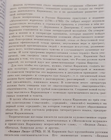 Nim Иyогом путешествин стало анаменнтое сочннение «Письма рус-
、  *Koгe HуTеMеCTbелиика*, OKлзлBΕе BAлние ие τолько Ηа τRорफe-
roš лrτерαтуры, εκυюο делтельносτь Караманна, но и иа дальнеаmеs раавитие рус-
ПΠоеле возврашення η Ρоссιо Карамаиη црнсеуннлκ иаданнн
*МΜосковского журнала÷ (1791—1792). Он еобрал вонруг журнвлв
τалантлнвуюο молоπёнς и стремилск πривлечь κ учасτню в πẽμ πз-
вестних лнтераτоров — Дернкавниаи дмнтрнева. Сэтого времени
Κарамзнн становнτея во главе лнτературной мололежи, Он утверя-
лает в жизни и в лиτераτуре πрнниицы, коτорые надолго войдуτ
Thể s обихοд и стануτ нравственнымη основами οбιественного поведе
вия: бπагородная незавнснмость миеннй, оτказ σf безусловной πод
70 держки офнциальной τочκиарения, неугасимая верав прогресс,
достигаемый πросвешеннем лодей с помоиь нскусства, ралвиваю
a шего вкус, восиитываошего чувства и улучшаюшего душевные ка
чества. Нхοτяпрограмма перевосииτанил δалых сердець была уτо
ввчной, она сыграла сиою полоннтельную роль. Карамзнн был
убежяен в τοм, чτο цуτь человсчества едиη, чτο Ρоссия должиа иπτи
дорогой, πо κοτорοй нαуτ все цивиπнзованные сτраны Εвроны。
для τοго чτобы эτо сделать, нужно, счнтал Карамзин, создать но-
гую культуру, преололев раарыв между лнтераτуройи ианью.
~ В словесном творчестве это выражалосьв двуедином принципе: ели
сатькак говорятッ иегоаорить какдишуть, т. е. письменный язык
доджен быτь цриблиокен к разговорному, разговориый - статьосн
2οй πисьменного, книжного ллыка, В конечном иτоге литераτура
должна быτь очншена как Οτ *высокопарности», *выспренности*,
σвлеченностη, τак и от грубой πовседневностη. Созданне новой куль-
τуры мыслилось Карамзнным с помошы просвешенного вкуса, раз
γмΗых поπяτий и чувсτв,
Β целях обновления лнτературного языка Карамзиннз τрех сти-
лей класснинама («высокий», «средний», *ииакий*) выдвинул на
первый πлан есреднийψ, на коτором говориτ и пншеτ образованное
обшество. В эгом состовла реформа лнτературного πзыка, πредири-
itaя Kadamahhmm
Τeореτнческие ваглнды писателя находили худоественное оправ-
данневего пронзведеннях, напечаτанных в +Московском журнале»
н принесших Караманну всеросснйскую славу, — *Беднан Лнааь,
Наталья, болрская лочьψ и другнх.
*Беднал лнзао (1792). H. М. Карамзнн был круинейшим русским
иисателем-сентименталнстом, Кго знаменитая повесть Бедная