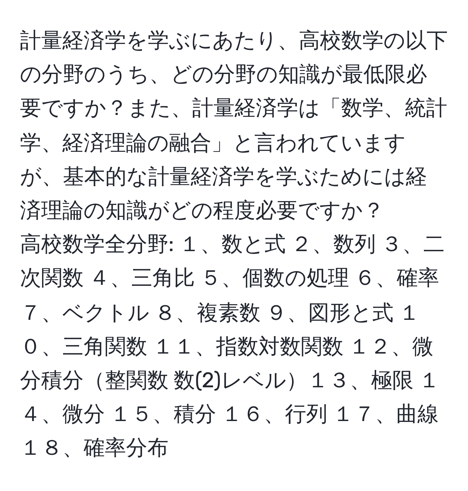 計量経済学を学ぶにあたり、高校数学の以下の分野のうち、どの分野の知識が最低限必要ですか？また、計量経済学は「数学、統計学、経済理論の融合」と言われていますが、基本的な計量経済学を学ぶためには経済理論の知識がどの程度必要ですか？  
高校数学全分野: １、数と式 ２、数列 ３、二次関数 ４、三角比 ５、個数の処理 ６、確率 ７、ベクトル ８、複素数 ９、図形と式 １０、三角関数 １１、指数対数関数 １２、微分積分整関数 数(2)レベル１３、極限 １４、微分 １５、積分 １６、行列 １７、曲線 １８、確率分布