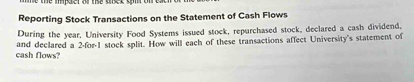 Te the impact of the stock spit on ea 
Reporting Stock Transactions on the Statement of Cash Flows 
During the year, University Food Systems issued stock, repurchased stock, declared a cash dividend, 
and declared a 2 -for- 1 stock split. How will each of these transactions affect University's statement of 
cash flows?