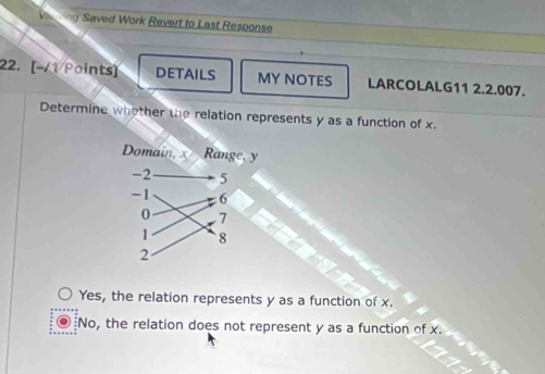 Vieing Saved Work Revert to Last Response
22. [-/1/Points] DETAILS MY NOTES LARCOLALG11 2.2.007.
Determine whother the relation represents y as a function of x.
Yes, the relation represents y as a function of x.
No, the relation does not represent y as a function of x.