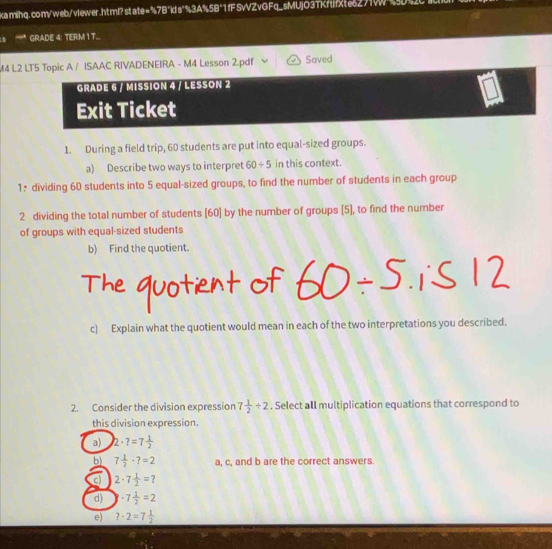 GRADE 4: TERM 1 T... 
M4 L2 LT5 Topic A / ISAAC RIVADENEIRA - M4 Lesson 2.pdf Saved 
GRADE 6 / MISSION 4 / LESSON 2 
Exit Ticket 
1. During a field trip, 60 students are put into equal-sized groups. 
a) Describe two ways to interpret 60/ 5 in this context. 
1: dividing 60 students into 5 equal-sized groups, to find the number of students in each group 
2 dividing the total number of students [ 60 ] by the number of groups [5], to find the number 
of groups with equal-sized students 
b) Find the quotient. 
c) Explain what the quotient would mean in each of the two interpretations you described. 
2. Consider the division expression 7 1/2 / 2. Select all multiplication equations that correspond to 
this division expression. 
a) 2· ?=7 1/2 
b) 7 1/2 · ?=2 a, c, and b are the correct answers. 
c) 2· 7 1/2 = ? 
d) 8· 7 1/2 =2
e) ?· 2=7 1/2 