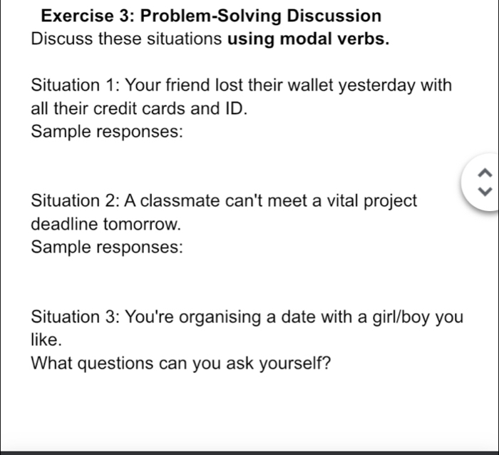 Problem-Solving Discussion 
Discuss these situations using modal verbs. 
Situation 1: Your friend lost their wallet yesterday with 
all their credit cards and ID. 
Sample responses: 
Situation 2: A classmate can't meet a vital project 
deadline tomorrow. 
Sample responses: 
Situation 3: You're organising a date with a girl/boy you 
like. 
What questions can you ask yourself?