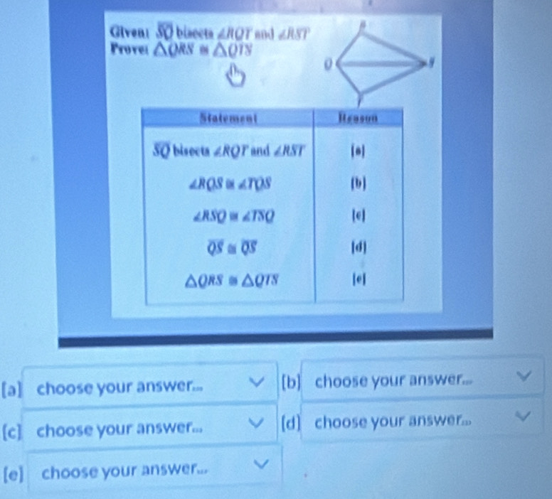 Given! overline SO biaecta ∠ RQT mnd ∠ RST
Provel △ QRS 0 △ QTS
[a] choose your answer... [b] choose your answer...
[c] choose your answer... [d] choose your answer...
[e] choose your answer...