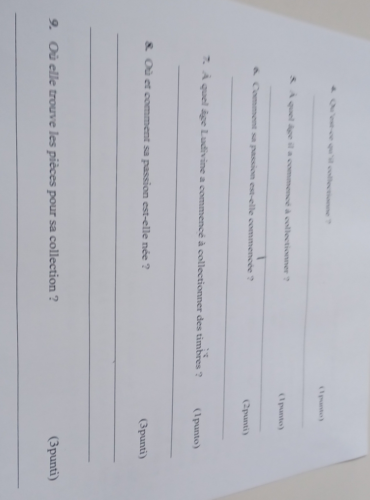 Qu'est-ce qu'il collectionne ? 
_ 
( 1 punto) 
5. À quel âge il a commencé à collectionner ? 
(1punto) 
_ 
6. Comment sa passion est-elle commencée ? 
(2punti) 
_ 
7. À quel âge Ludivine a commencé à collectionner des timbres ? (1punto) 
_ 
8. Où et comment sa passion est-elle née ? (3punti) 
_ 
_ 
9. Où elle trouve les pièces pour sa collection ? (3punti) 
_
