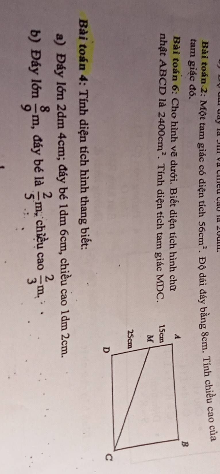 Bài toán 2: Một tam giác có diện tích 56cm^2. Độ dái đáy bằng 8cm. Tính chiều cao của 
tam giác đó. 
Bài toán 6: Cho hình vẽ dưới. Biết diện tích hình chữ 
nhật ABCD là 2400cm^2. Tính diện tích tam giác MDC. 
* Bài toán 4: Tính diện tích hình thang biết: 
a) Đáy lớn 2dm 4cm; đáy bé 1dm 6cm, chiều cao 1dm 2cm. 
b) Đáy lớn  8/9 m , đáy bé là  2/5 m; chiều cao  2/3 m,