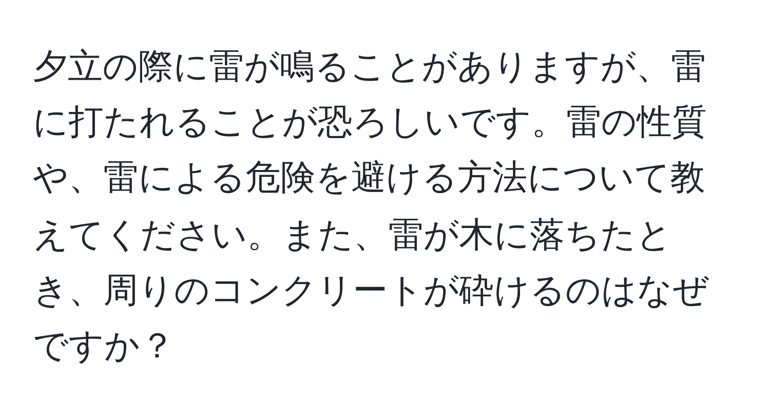 夕立の際に雷が鳴ることがありますが、雷に打たれることが恐ろしいです。雷の性質や、雷による危険を避ける方法について教えてください。また、雷が木に落ちたとき、周りのコンクリートが砕けるのはなぜですか？