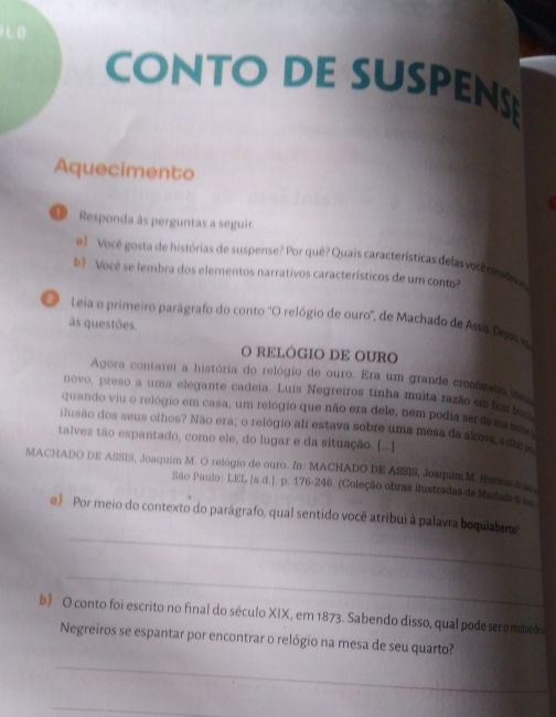 CONTO DE SUSPEN 
Aquecimento 
Responda às perguntas a seguir. 
e) Você gosta de histórias de suspense? Por quê? Quais características delas você ca oma 
b Você se lembra dos elementos narrativos característicos de um conto? 
O Leia o primeiro parágrafo do conto ''O relógio de ouro'', de Machado de Assis Dra 
às questões. 
O RELÓGIO DE OURO 
Agora contarei a história do relógio de ouro. Era um grande cronômeia des 
novo, preso a uma elegante cadeia. Luis Negreiros tinha muita razão em fcl 
quando viu o relógio em casa, um relógio que não era dele, nem podia ser de sambo 
ilusão dos seus olhos? Não era; o relógio ali estava sobre uma mesa da alovs, asha 
talvez tão espantado, como ele, do lugar e da situação. [...] 
MACHADO DE ASSIS, Joaquim M. O relógio de ouro. In: MACHADO DE ASSIS, Joaquim M. Hutioaa ae 
São Paulo: LEL [s.d.]. p. 176 -246. (Coleção obras ilustradas de Madada die 
_ 
e) Por meio do contexto do parágrafo, qual sentido você atribui à palavra boquiaberto 
_ 
b) O conto foi escrito no final do século XIX, em 1873. Sabendo disso, qual pode seromtco 
_ 
Negreiros se espantar por encontrar o relógio na mesa de seu quarto? 
_