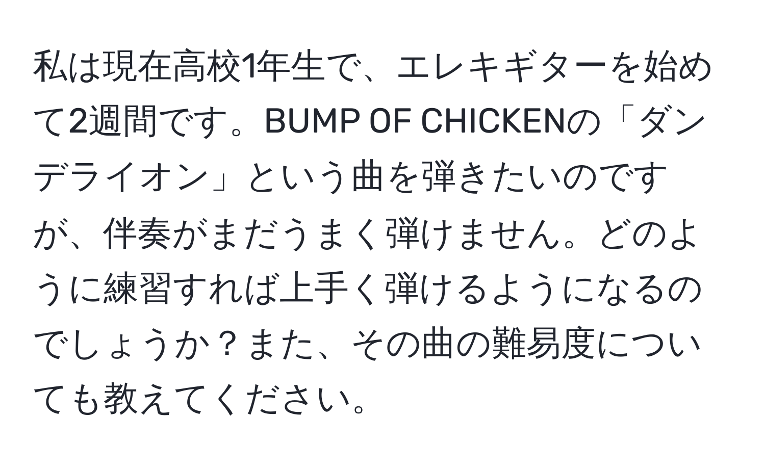 私は現在高校1年生で、エレキギターを始めて2週間です。BUMP OF CHICKENの「ダンデライオン」という曲を弾きたいのですが、伴奏がまだうまく弾けません。どのように練習すれば上手く弾けるようになるのでしょうか？また、その曲の難易度についても教えてください。