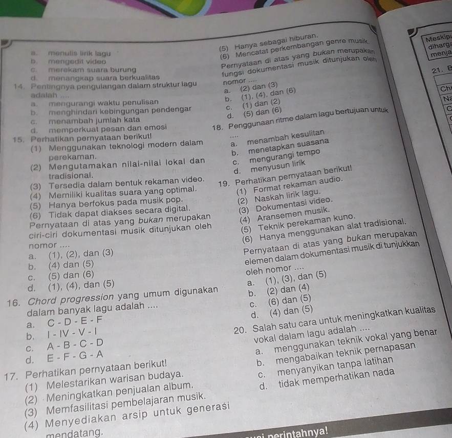 (5) Hanya sebagai hiburan.
(6) Mencatat perkembangan genre musik.
a. menulis lirik lagu menja
b. mengedit video
Pernyataan di atas yang bukan merupakan Meskip
c. merekam suara burung 21. B
d menangkap suara berkualitas
fungsi dokumentasi musik ditunjukan oleh diharg
14. Pentingnya pengulangan dalam struktur lagu nomor ,.,.
a. (2) dan (3)
b. (1), (4), dan (6)
Ch
adalah ....
a. mengurangi waktu penulisan
b. menghindari kebingungan pendenga c. (1) dan (2)
Na
d. (5) dan (6)
d. memperkuat pesan dan emosi 18. Penggunaan ritme dalam lagu bertujuan untuk C
c. menambah jumiah kata
15. Perhatikan pernyataan berikut! . .  
(1) Menggunakan teknologi modern dalam a. menambah kesulitan
b. menetapkan suasana
perekaman.
(2) Mengutamakan nilai-nilai lokal dan c. mengurangi tempo
d. menyusun lirik
19. Perhatikan pernyataan berikut!
tradisional.
(3) Tersedia dalam bentuk rekaman video.
(4) Memiliki kualitas suara yang optimal. (1) Format rekaman audio.
(5) Hanya berfokus pada musik pop.
(2) Naskah lirik lagu.
(6) Tidak dapat diakses secara digital. (3) Dokumentasi video.
Pernyataan di atas yang bukan merupakan
(4) Aransemen musik.
(5) Teknik perekaman kuno.
(6) Hanya menggunakan alat tradisional.
ciri-ciri dokumentasi musik ditunjukan oleh
nomor ....
a. (1), (2), dan (3)
Pernyataan di atas yang bukan merupakan
b. (4) dan (5)
elemen dalam dokumentasi musik di tunjukkan
c. (5) dan (6)
oleh nomor ....
d. (1), (4), dan (5)
16. Chord progression yang umum digunakan a. (1), (3), dan (5)
b. (2) dan (4)
dalam banyak lagu adalah ....
c. (6) dan (5)
d. (4) dan (5)
a. C-D-E-F
b. I-IV-V-
20. Salah satu cara untuk meningkatkan kualitas
vokal dalam lagu adalah ....
C. A-B-C-D
a. menggunakan teknik vokal yang benar
d. E-F-G-A
b. mengabaikan teknik pernapasan
c. menyanyikan tanpa latihan
17. Perhatikan pernyataan berikut!
(1) Melestarikan warisan budaya.
(3) Memfasilitasi pembelajaran musik. d. tidak memperhatikan nada
(2) Meningkatkan penjualan album.
(4) Menyediakan arsip untuk generasi
mendatang.
ui perintahnya!