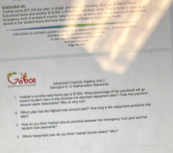 SCENARIO #3; 
Yashafi earne $27,000 per year, is single, and live in Wyoming. She has $7000 in Direct 
Subsidized leans and andther $10,000 in Direct Unubsidoed loans. She is sying is save up an 
emergency fund of all least 8 moriths' take home pay, so she's tom wout hoe much she should 
devote to her studert loains and how much to the amergancy fond evary morth 
TARS WORK IS LOENSED UNDER A CREATHS COMMONS XTTRTO - HONCONE S PCuL . 
O 2003 Géoçía Depanment dl Edscaón 
X Raghes Rsare 
Page 16 of 21 
TABOE 
Advanced Financial Algebra Unit 2 
Georgia's K-12 Mathematics Scandards 
1. Yashari's monthly take-home pay is $1850. What percentage of her paycheck will go 
toward student loans if she chooses the standard repayment plan? Does that payment 
amount seem reasonable? Why or why not? 
2. Which plan has the highest total amount paid? How long is the repayment period for this 
plan? 
3. How do you thirik Yasharl should prioritize between her emergency fund goal and her 
student loan payments? 
4. Which repaymerit plan do you think Yashan should select? Why?