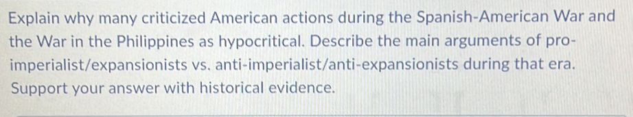 Explain why many criticized American actions during the Spanish-American War and 
the War in the Philippines as hypocritical. Describe the main arguments of pro- 
imperialist/expansionists vs. anti-imperialist/anti-expansionists during that era. 
Support your answer with historical evidence.