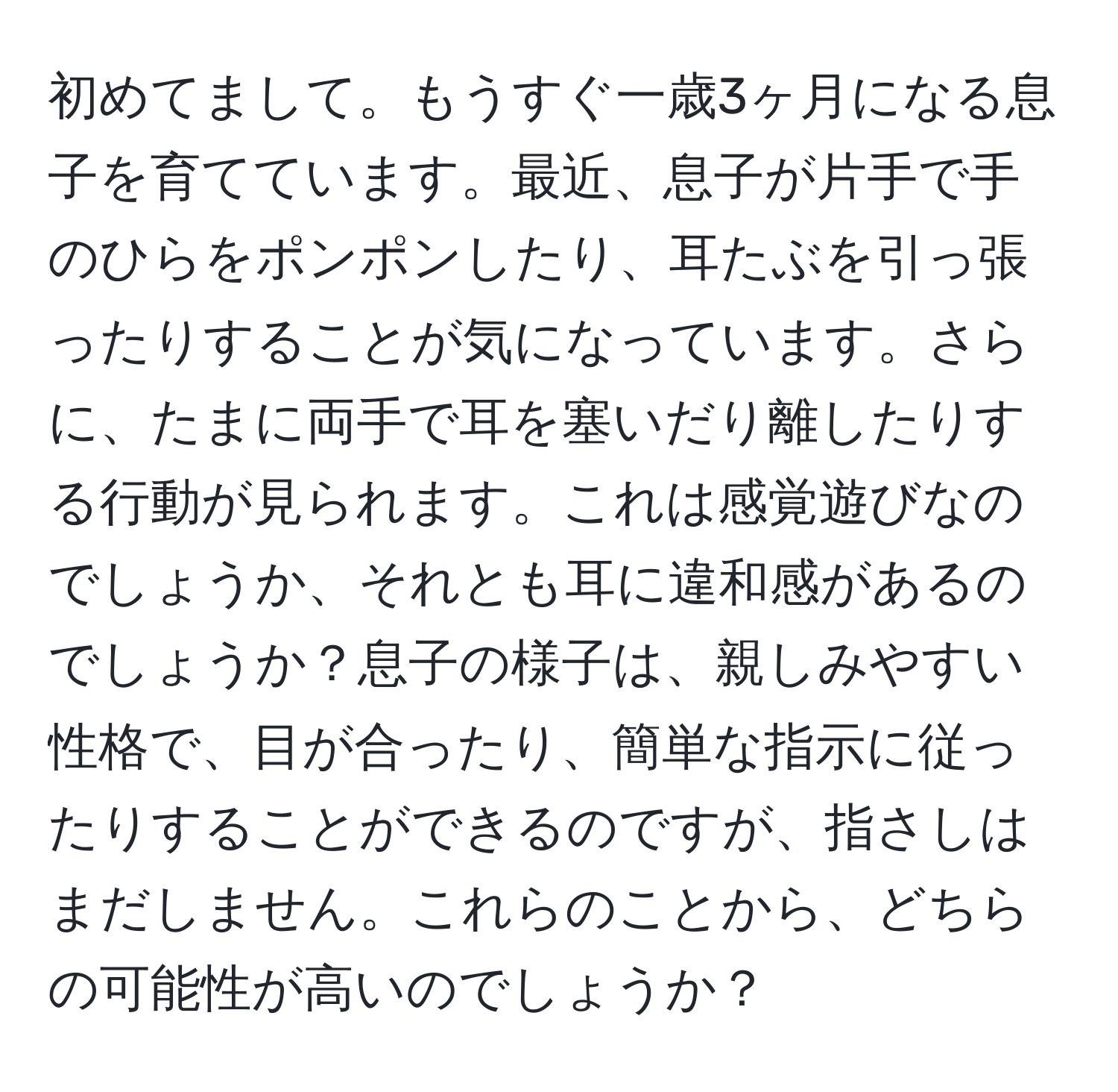 初めてまして。もうすぐ一歳3ヶ月になる息子を育てています。最近、息子が片手で手のひらをポンポンしたり、耳たぶを引っ張ったりすることが気になっています。さらに、たまに両手で耳を塞いだり離したりする行動が見られます。これは感覚遊びなのでしょうか、それとも耳に違和感があるのでしょうか？息子の様子は、親しみやすい性格で、目が合ったり、簡単な指示に従ったりすることができるのですが、指さしはまだしません。これらのことから、どちらの可能性が高いのでしょうか？